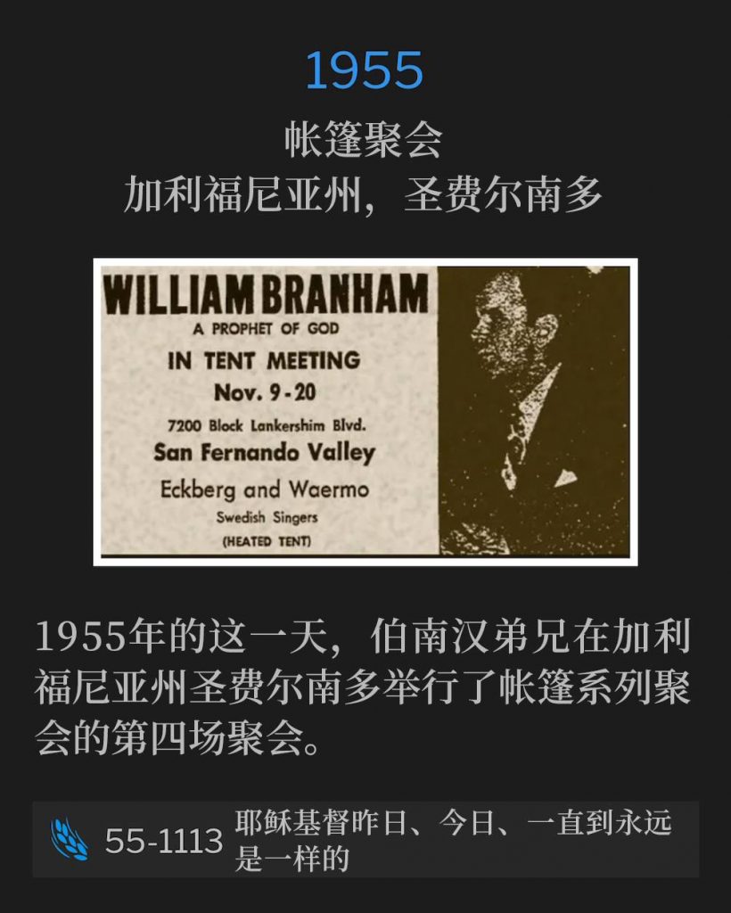 1955:
Tent meeting, San Fernando, CA
帐篷聚会,加利福尼亚州,圣费尔南多
Brother Branham held the fourth service of the tent meetings in San Fernando, CA on this day in 1955.
1955年的这一天,伯南汉弟兄在加利福尼亚州圣费尔南多举行了帐篷系列聚会的第四场聚会。
55-1113 Jesus Christ The Same Yesterday, Today, And Forever
55-1113 耶稣基督昨日、今日、一直到永远是一样的