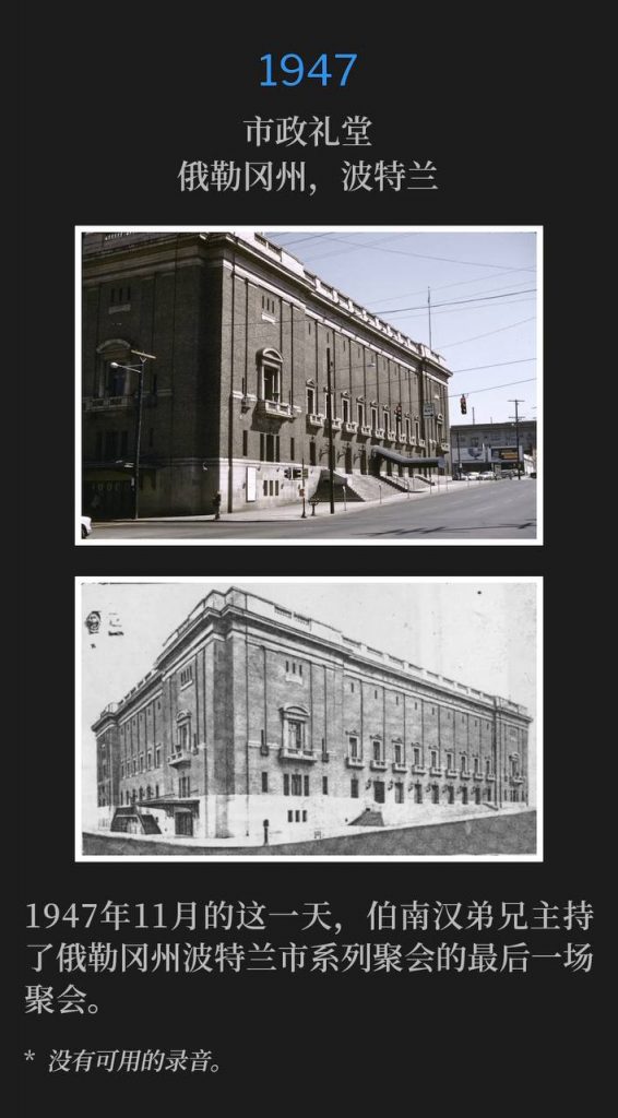 1947:
Municipal Auditorium, Portland, OR
市政礼堂,俄勒冈州,波特兰
On this November day in 1947, Brother Branham held the closing service of the Portland, OR meetings.
1947年11月的这一天,伯南汉弟兄主持了俄勒冈州波特兰市系列聚会的最后一场聚会。
* No recordings available.
* 没有可用的录音。