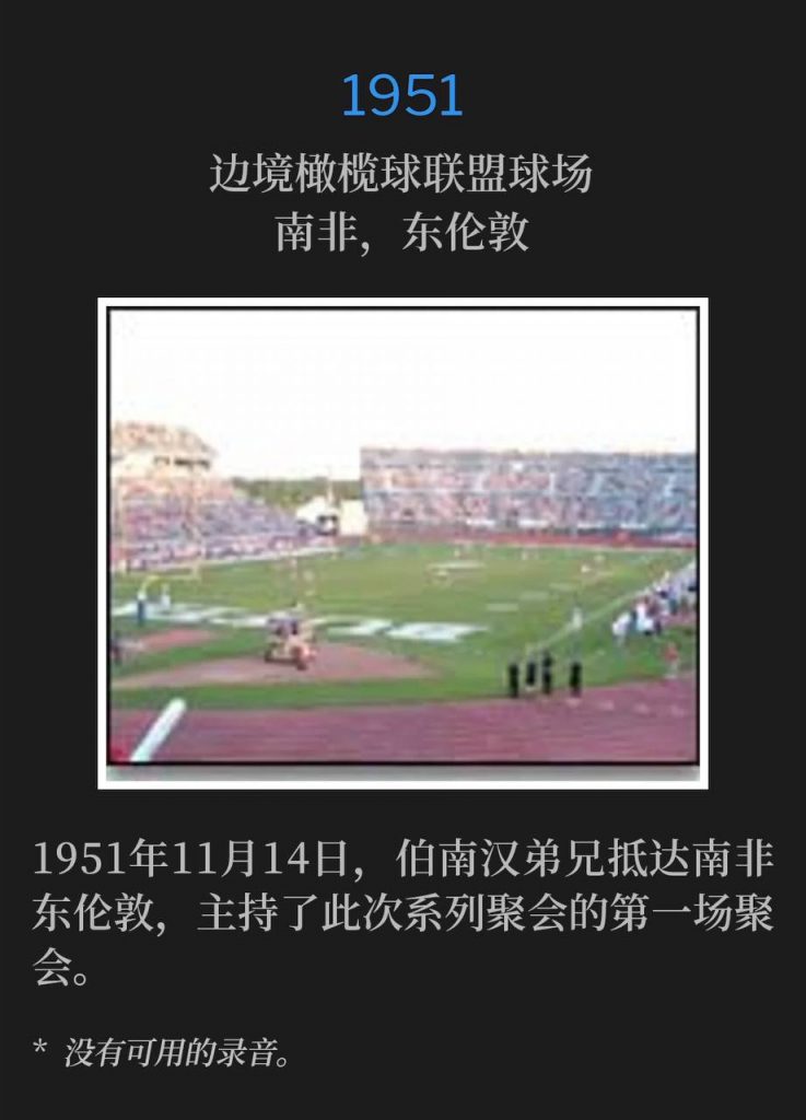 1951:
Border Rugby Union Grounds, East London, South Africa
边境橄榄球联盟球场,南非,东伦敦
Brother Branham arrived in East London, South Africa on November 14th, 1951, and held the first service of the meetings.
1951年11月14日,伯南汉弟兄抵达南非东伦敦,主持了此次系列聚会的第一场聚会。
* No recordings available.
* 没有可用的录音。
