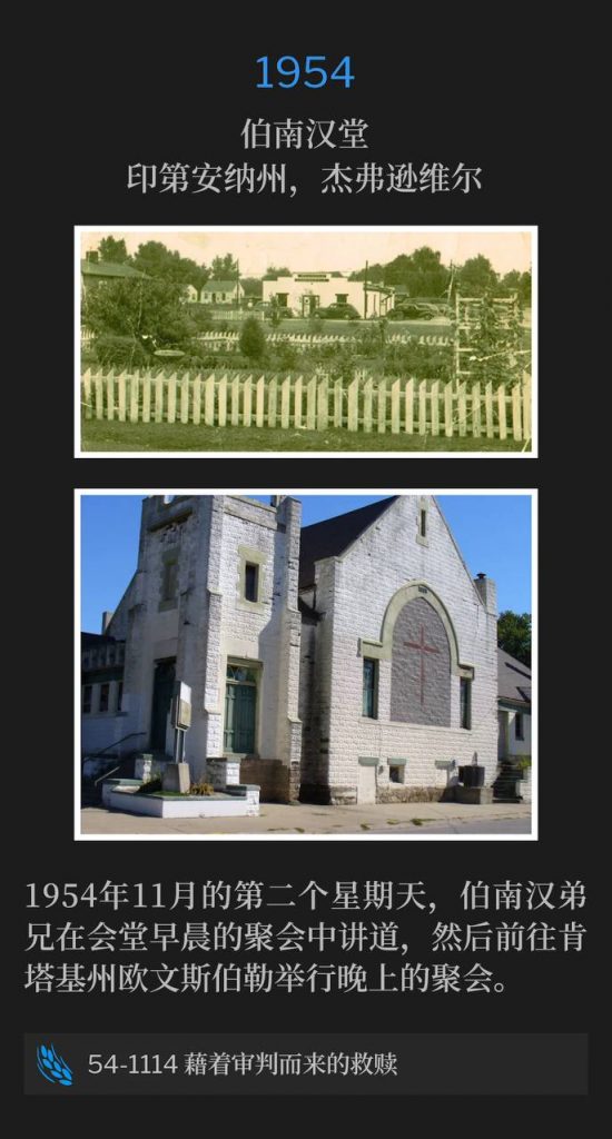 1954:
Branham Tabernacle, Jeffersonville, IN
伯南汉堂,印第安纳州,杰弗逊维尔
On the second Sunday of November 1954, Brother Branham spoke the morning service at the Tabernacle, and then traveled to Owensboro, KY for an evening service.
1954年11月的第二个星期天,伯南汉弟兄在会堂早晨的聚会中讲道,然后前往肯塔基州欧文斯伯勒举行晚上的聚会。
54-1114 Redemption By Judgment
54-1114 藉着审判而来的救赎