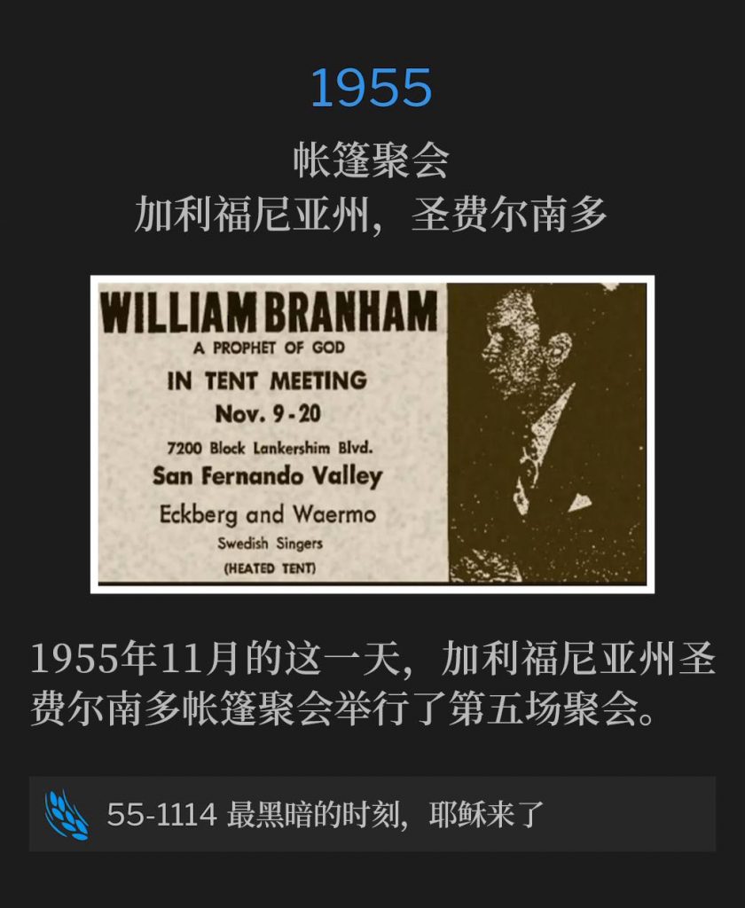 1955:
Tent meeting, San Fernando, CA
帐篷聚会,加利福尼亚州,圣费尔南多
The fifth service of the San Fernando, CA tent meetings took place on this November day in 1955.
1955年11月的这一天,加利福尼亚州圣费尔南多帐篷聚会举行了第五场聚会。
55-1114 The Darkest Hour, Then Jesus Comes Along
55-1114 最黑暗的时刻,耶稣来了