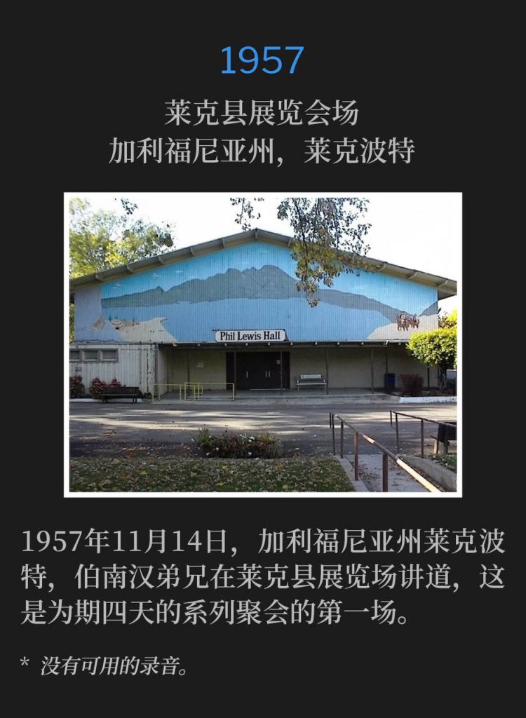 1957:
Lake County Fairgrounds, Lakeport, CA
莱克县展览会场,加利福尼亚州,莱克波特
Lakeport, CA, 1957, Brother Branham was speaking at the Lake County Fairgrounds for the first of the four day meetings on this fourteenth day of November.
1957年11月14日,加利福尼亚州莱克波特,伯南汉弟兄在莱克县展览场讲道,这是为期四天的系列聚会的第一场。
* No recordings available.
* 没有可用的录音。