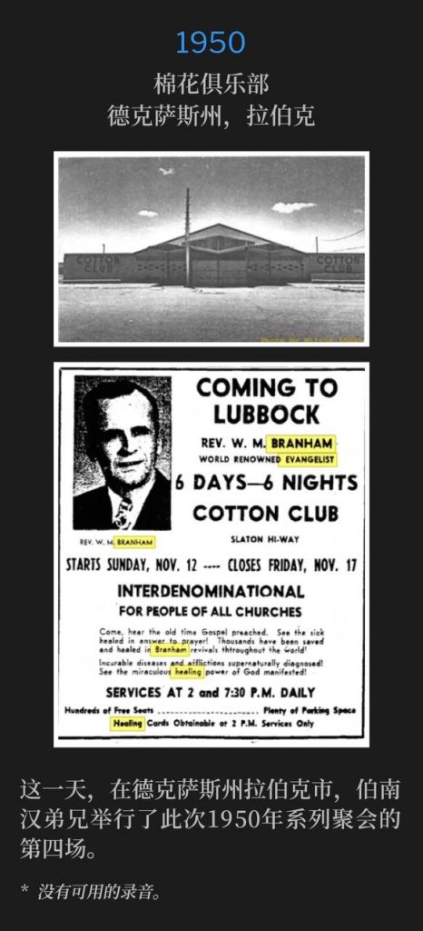 1950:
Cotton Club, Lubbock, TX
棉花俱乐部,德克萨斯州,拉伯克
On this day in Lubbock, TX, Brother Branham held the fourth service of the 1950 meetings.
这一天,在德克萨斯州拉伯克市,伯南汉弟兄举行了此次1950年系列聚会的第四场。
* No recordings available.
* 没有可用的录音。