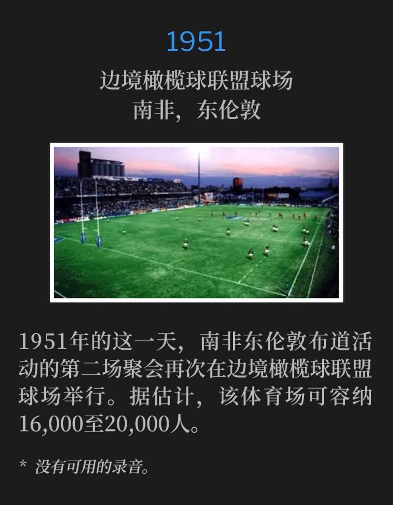1951:
Border Rugby Union Grounds, East London, South Africa
边境橄榄球联盟球场,南非,东伦敦
The second service of the East London, South Africa campaign was again held at the Border Rugby Union Grounds on this day in 1951. The stadium was estimated to hold 16,000 - 20,000 people at capacity.
1951年的这一天,南非东伦敦布道活动的第二场聚会再次在边境橄榄球联盟球场举行。据估计,该体育场可容纳16,000至20,000人。
* No recordings available.
* 没有可用的录音。
