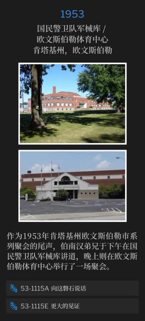 1953:
National Guard Armory / Owensboro Sportscenter, Owensboro, KY
国民警卫队军械库 / 欧文斯伯勒体育中心,肯塔基州,欧文斯伯勒
To conclude the Owensboro, KY meetings of 1953, Brother Branham spoke at the National Guard Armory in the afternoon and held an evening service at the Owensboro Sportscenter.
作为1953年肯塔基州欧文斯伯勒市系列聚会的尾声,伯南汉弟兄于下午在国民警卫队军械库讲道,晚上则在欧文斯伯勒体育中心举行了一场聚会。
53-1115A Speak To The Rock
53-1115A 向这磐石说话
53-1115E A Greater Witness
53-1115E 更大的见证