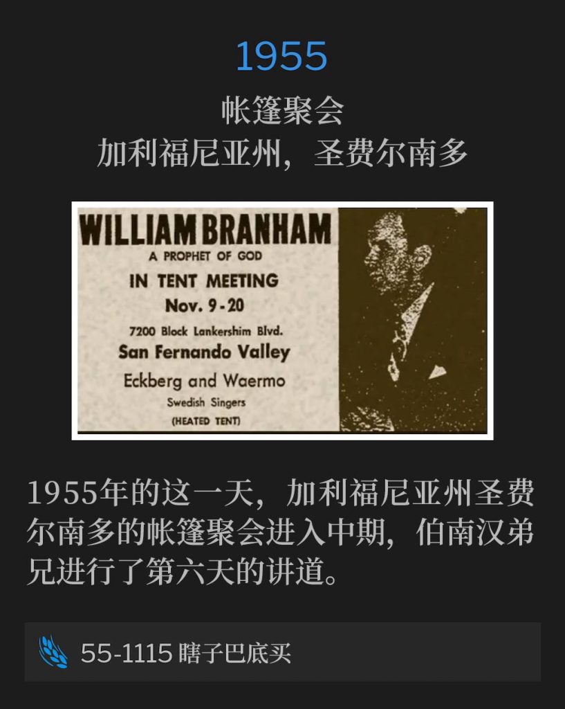 1955:
Tent meeting, San Fernando, CA
帐篷聚会,加利福尼亚州,圣费尔南多
On this day in San Fernando, CA, 1955, the tent meeting reached its mid-way point, with Brother Branham speaking for the sixth day.
1955年的这一天,加利福尼亚州圣费尔南多的帐篷聚会进入中期,伯南汉弟兄进行了第六天的讲道。
55-1115 Blind Bartimaeus
55-1115 瞎子巴底买