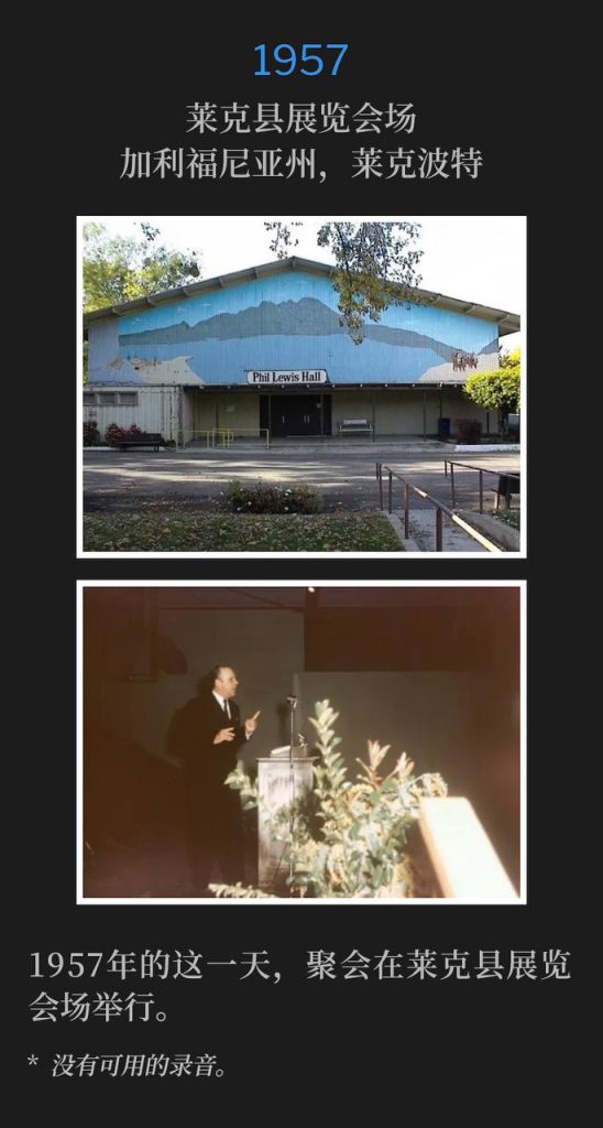 1957:
Lake County Fairgrounds, Lakeport, CA
莱克县展览会场,加利福尼亚州,莱克波特
Lake County Fairgrounds was the location of the meeting on this day in 1957.
1957年的这一天,聚会在莱克县展览会场举行。
* No recordings available.
* 没有可用的录音。