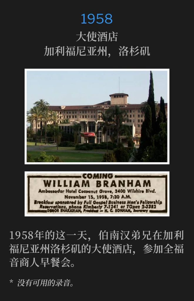 1958:
Ambassador Hotel, Los Angeles, CA
大使酒店,加利福尼亚州,洛杉矶
On this day in 1958, Brother Branham was in Los Angeles, CA, at the Ambassador Hotel for a Full Gospel Business Men's breakfast.
1958年的这一天,伯南汉弟兄在加利福尼亚州洛杉矶的大使酒店,参加全福音商人早餐会。
* No recordings available.
* 没有可用的录音。