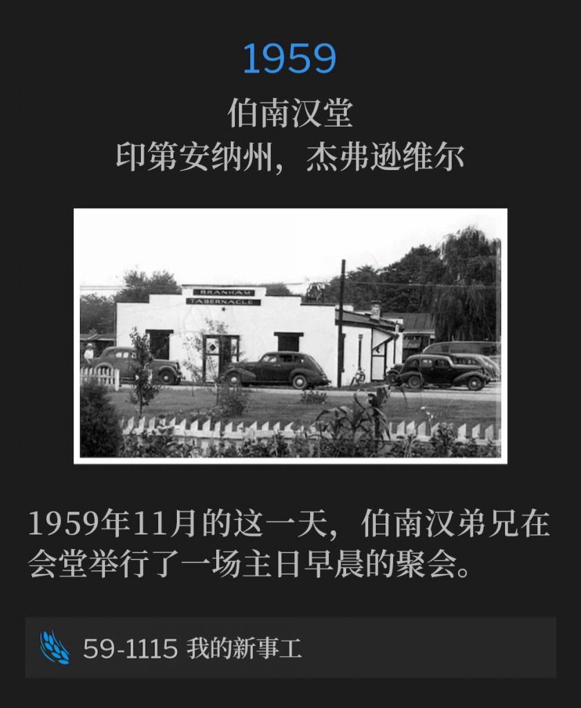 1959:
Branham Tabernacle, Jeffersonville, IN
伯南汉堂,印第安纳州,杰弗逊维尔
Brother Branham held a Sunday morning service at the Tabernacle on this November day in 1959.
1959年11月的这一天,伯南汉弟兄在会堂举行了一场主日早晨的聚会。
59-1115 My New Ministry
59-1115 我的新事工