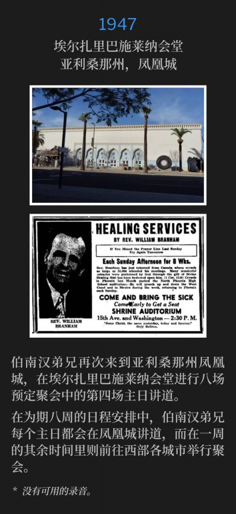 1947:
El Zaribah Shrine Temple, Phoenix, AZ
埃尔扎里巴施莱纳会堂,亚利桑那州,凤凰城
Brother Branham was again in Phoenix, AZ, speaking at the El Zaribah Shrine Temple for the fourth Sunday out of the eight scheduled.
伯南汉弟兄再次来到亚利桑那州凤凰城,在埃尔扎里巴施莱纳会堂进行八场预定聚会中的第四场主日讲道。
His itinerary during the eight Sunday calendar was to speak in Phoenix every Sunday for eight weeks, then during the week, he would travel to various cities in the west for meetings.
在为期八周的日程安排中,伯南汉弟兄每个主日都会在凤凰城讲道,而在一周的其余时间里则前往西部各城市举行聚会。
* No recordings available.
* 没有可用的录音。