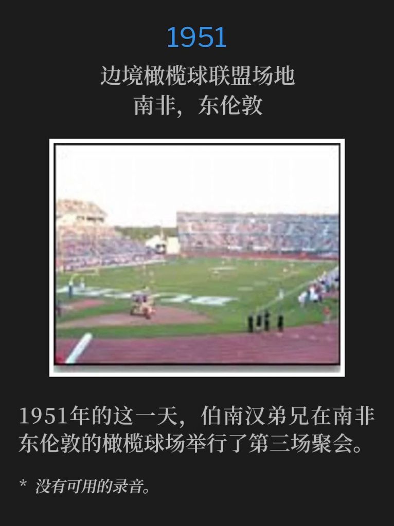 1951:
Border Rugby Union Grounds, East London, South Africa
边境橄榄球联盟场地,南非,东伦敦
On this day in 1951, Brother Branham held the third service of the meetings at the rugby field in East London, South Africa.
1951年的这一天,伯南汉弟兄在南非东伦敦的橄榄球场举行了第三场聚会。
* No recordings available.
* 没有可用的录音。