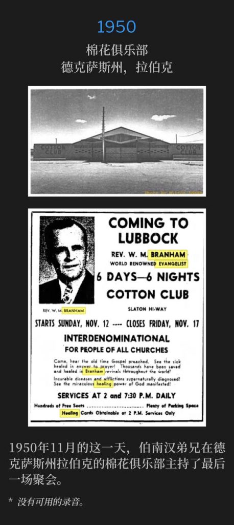 1950:
Cotton Club, Lubbock, TX
棉花俱乐部,德克萨斯州,拉伯克
Lubbock Texas, 1950, Brother Branham gave the closing service at the Cotton Club on this November date.
1950年11月的这一天,伯南汉弟兄在德克萨斯州拉伯克的棉花俱乐部主持了最后一场聚会。
* No recordings available.
* 没有可用的录音。
