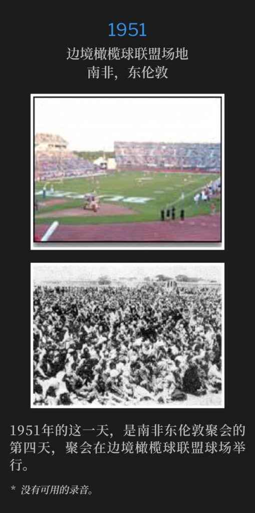 1951:
Border Rugby Union Grounds, East London, South Africa
边境橄榄球联盟场地,南非,东伦敦
This day in 1951 was the fourth day of the East London, South Africa meetings, held at Border Rugby Union Grounds.
1951年的这一天,是南非东伦敦聚会的第四天,聚会在边境橄榄球联盟球场举行。
* No recordings available.
* 没有可用的录音。