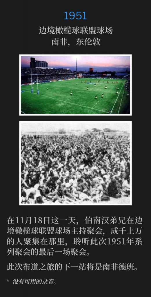 1951:
Border Rugby Union Grounds, East London, South Africa
边境橄榄球联盟球场,南非,东伦敦
Brother Branham held service at the Border Rugby Union Grounds for the thousands that had gathered to hear the closing service of the 1951 meetings on this day, November 18th.
在11月18日这一天,伯南汉弟兄在边境橄榄球联盟球场主持聚会,成千上万的人聚集在那里,聆听此次1951年系列聚会的最后一场聚会。
The next stop for the campaign will be Durban, South Africa.
此次布道之旅的下一站将是南非德班。
* No recordings available.
* 没有可用的录音。
