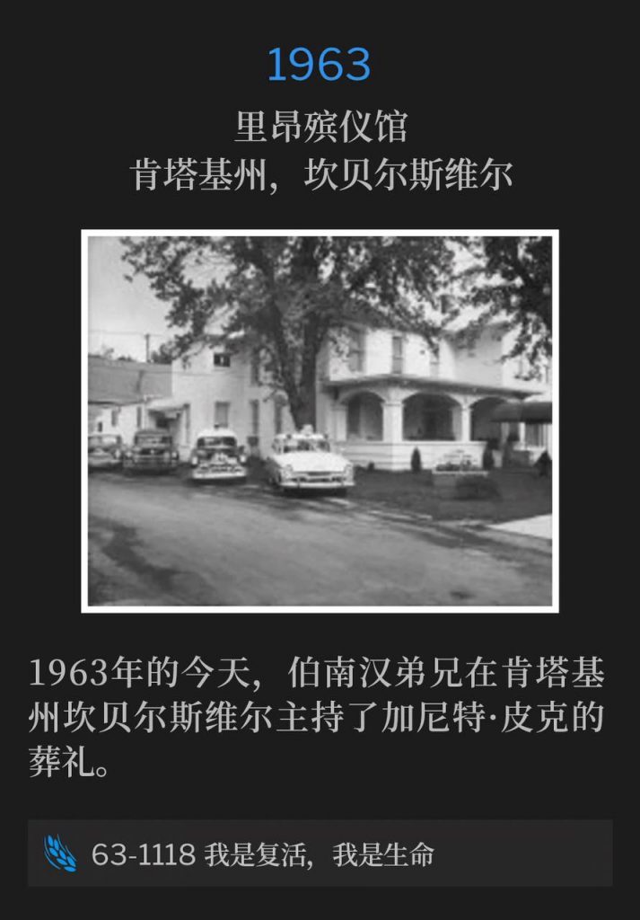 1963:
Lyon's Funeral Home, Campbellsville, KY
里昂殡仪馆,肯塔基州,坎贝尔斯维尔
On this day in 1963, Brother Branham preached the funeral of Garnett Peake in Campbellsville, KY.
1963年的今天,伯南汉弟兄在肯塔基州坎贝尔斯维尔主持了加尼特·皮克的葬礼。
63-1118 I Am The Resurrection And Life
63-1118 我是复活,我是生命