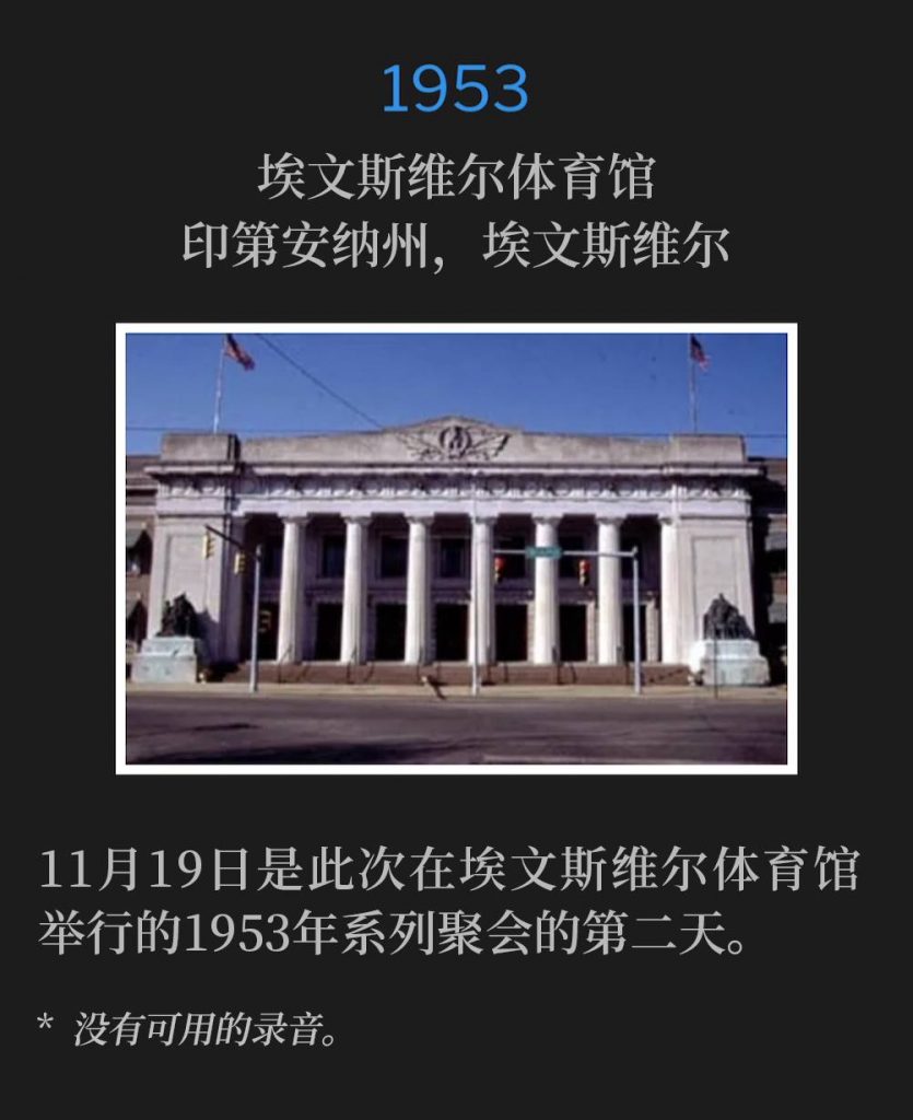 1953:
Evansville Coliseum, Evansville, IN
埃文斯维尔体育馆,印第安纳州,埃文斯维尔
Day two of the 1953 services held at the Evansville Coliseum was on this 19th day of November.
11月19日是此次在埃文斯维尔体育馆举行的1953年系列聚会的第二天。
* No recordings available.
* 没有可用的录音。
