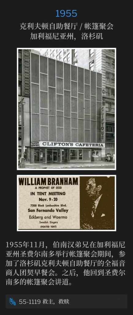 1955:
Clifton's Cafeteria / Tent Meeting, Los Angeles, CA
克利夫顿自助餐厅 / 帐篷聚会,加利福尼亚州,洛杉矶
While holding tent services in San Fernando, CA in November of 1955, Brother Branham attended a Full Gospel Business Men's Fellowship breakfast at Clifton's Cafeteria in Los Angeles, CA. Later he would speak at the tent meeting in San Fernando.
1955年11月,伯南汉弟兄在加利福尼亚州圣费尔南多举行帐篷聚会期间,参加了洛杉矶克利夫顿自助餐厅的全福音商人团契早餐会。之后,他回到圣费尔南多的帐篷聚会讲道。
55-1119 Redeemer, Redemption
55-1119 救主,救赎