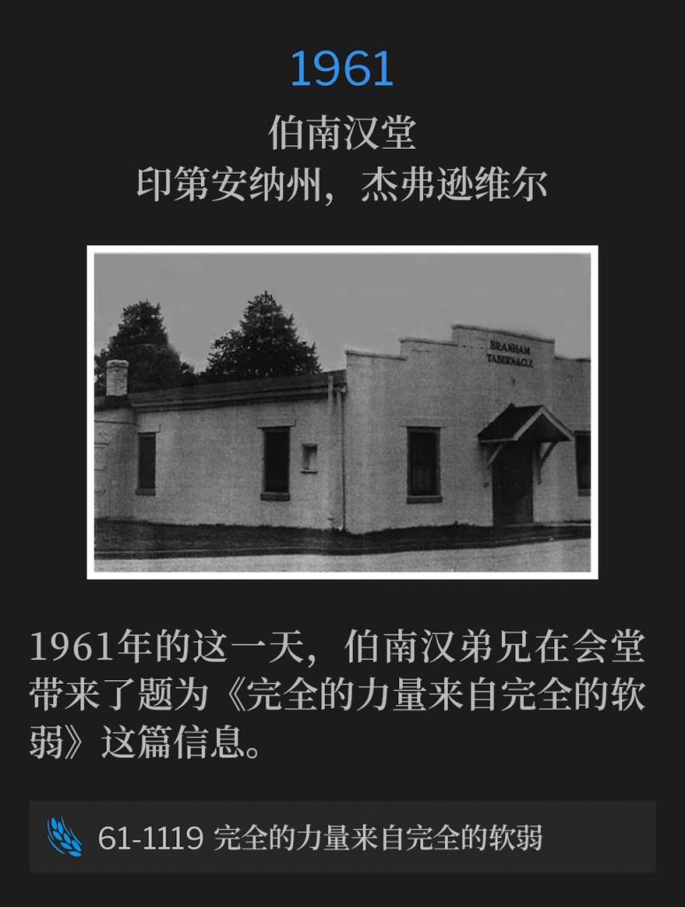 1961:
Branham Tabernacle, Jeffersonville, IN
伯南汉堂,印第安纳州,杰弗逊维尔
Brother Branham brought the message, "Perfect Strength By Perfect Weakness", to the Tabernacle on this day in 1961.
1961年的这一天,伯南汉弟兄在会堂带来了题为《完全的力量来自完全的软弱》这篇信息。
61-1119 Perfect Strength By Perfect Weakness
61-1119 完全的力量来自完全的软弱