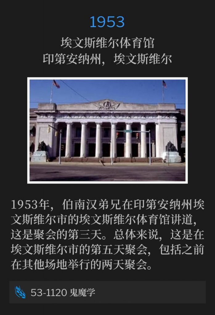 1953:
Evansville Coliseum, Evansville, IN
埃文斯维尔体育馆,印第安纳州,埃文斯维尔
In 1953 Brother Branham was in Evansville, IN speaking at the Evansville Coliseum for the third day. Overall, this was the fifth day of services in the city of Evansville, including two days held at previous venues.
1953年,伯南汉弟兄在印第安纳州埃文斯维尔市的埃文斯维尔体育馆讲道,这是聚会的第三天。总体来说,这是在埃文斯维尔市的第五天聚会,包括之前在其他场地举行的两天聚会。
53-1120 Demonology
53-1120 鬼魔学