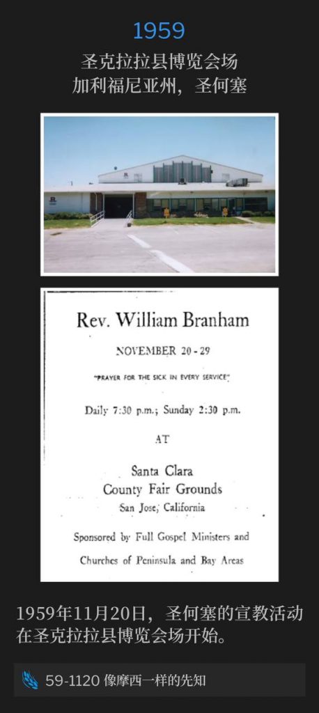 1959:
Santa Clara County Fairgrounds, San Jose, CA
圣克拉拉县博览会场,加利福尼亚州,圣何塞
The San Jose campaign from Santa Clara County Fairgrounds began on this 20th day of November, 1959.
1959年11月20日,圣何塞的宣教活动在圣克拉拉县博览会场开始。
59-1120 A Prophet Like Unto Moses
59-1120 像摩西一样的先知