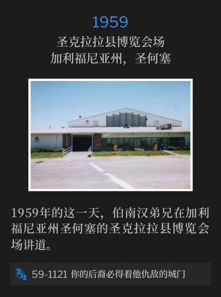 1959:
Santa Clara County Fairgrounds, San Jose, CA
圣克拉拉县博览会场,加利福尼亚州,圣何塞
Brother Branham was speaking at the Santa Clara County Fairgrounds in San Jose, CA on this day in 1959.
1959年的这一天,伯南汉弟兄在加利福尼亚州圣何塞的圣克拉拉县博览会场讲道。
59-1121 Thy Seed Shall Possess The Gate Of His Enemy
59-1121 你的后裔必得着他仇敌的城门