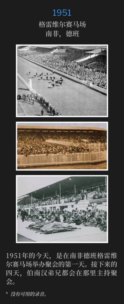 1951:
Greyville Race Course, Durban, South Africa
格雷维尔赛马场,南非,德班
Today, in 1951, was the first of the meetings to be held at the Greyville Race Course in Durban, South Africa. Brother Branham would hold services there for the next four days.
1951年的今天,是在南非德班格雷维尔赛马场举办聚会的第一天。接下来的四天,伯南汉弟兄都会在那里主持聚会。
* No recordings available.
* 没有可用的录音。