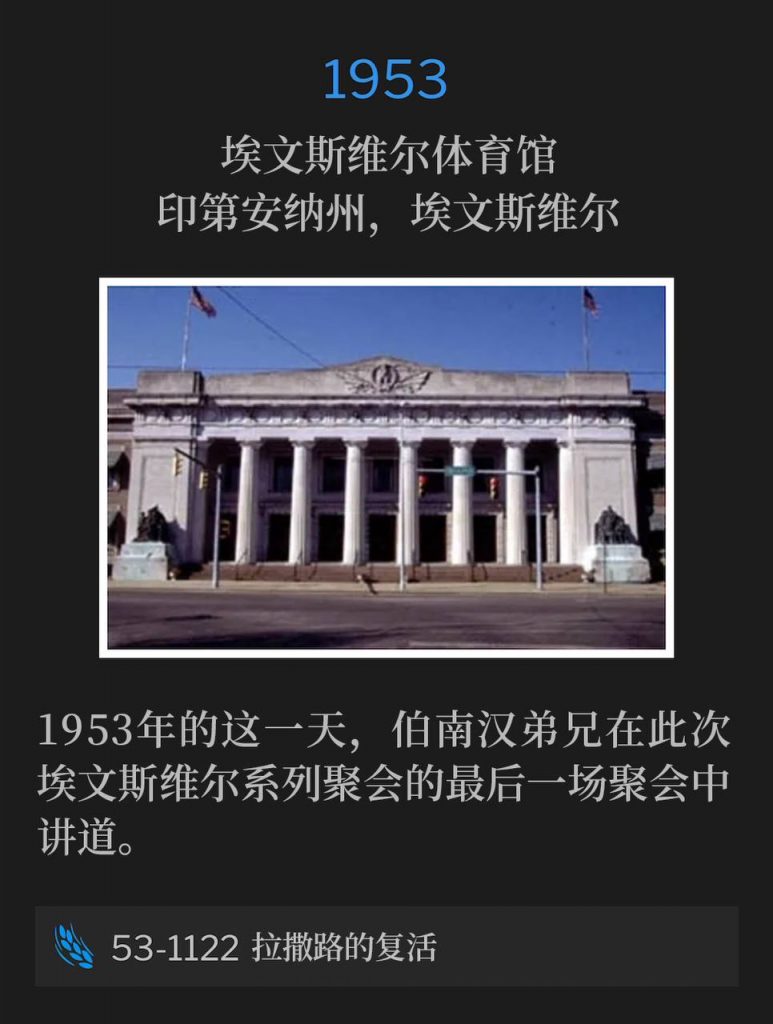 1953:
Evansville Coliseum, Evansville, IN
埃文斯维尔体育馆,印第安纳州,埃文斯维尔
The closing service of the Evansville meetings was preached by Brother Branham on this day in 1953.
1953年的这一天,伯南汉弟兄在此次埃文斯维尔系列聚会的最后一场聚会中讲道。
53-1122 The Resurrection Of Lazarus
53-1122 拉撒路的复活