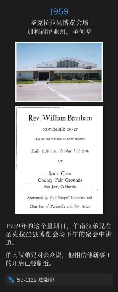 1959:
Santa Clara County Fairgrounds, San Jose, CA
圣克拉拉县博览会场,加利福尼亚州,圣何塞
Brother Branham spoke an afternoon service at the Santa Clara County Fairgrounds, on this Sunday in 1959.
1959年的这个星期日,伯南汉弟兄在圣克拉拉县博览会场下午的聚会中讲道。
Brother Branham told the congregation that he believed the bringing in of his new ministry was close at hand.
伯南汉弟兄对会众说,他相信他新事工的开启已经临近。
59-1122 Who Is This?
59-1122 这是谁?