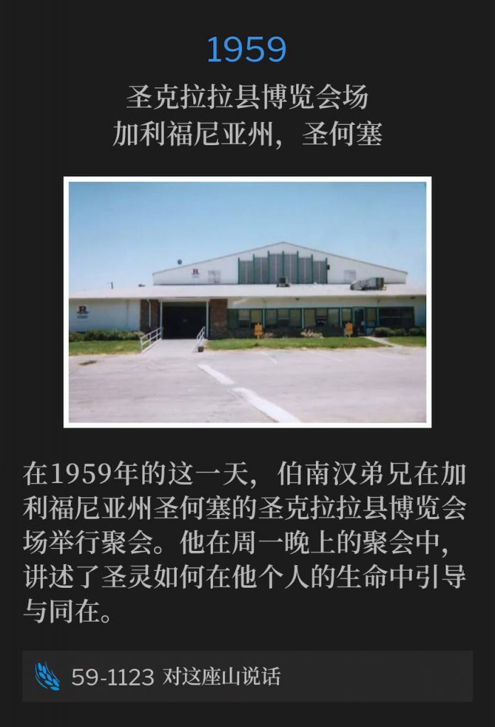 1959:
Santa Clara County Fairgrounds, San Jose, CA
圣克拉拉县博览会场,加利福尼亚州,圣何塞
Brother Branham was in San Jose, CA, holding services at the Santa Clara County Fairgrounds on this day in 1959. He told the Monday night gathering how the Holy Spirit was dealing with him in his own life.
在1959年的这一天,伯南汉弟兄在加利福尼亚州圣何塞的圣克拉拉县博览会场举行聚会。他在周一晚上的聚会中,讲述了圣灵如何在他个人的生命中引导与同在。
59-1123 Speak To This Mountain
59-1123 对这座山说话