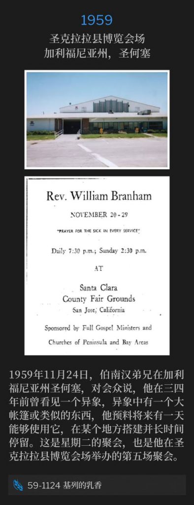 1959:
Santa Clara County Fairgrounds, San Jose, CA
圣克拉拉县博览会场,加利福尼亚州,圣何塞
November 24th, 1959, Brother Branham was in San Jose, CA and told the congregation he had a vision three or four years earlier of a large tent or something, and anticipated having it someday and be able to setup in a place and stay a long time. This was a Tuesday service and the fifth held at the Santa Clara County Fairgrounds.
1959年11月24日,伯南汉弟兄在加利福尼亚州圣何塞,对会众说,他在三四年前曾看见一个异象,异象中有一个大帐篷或类似的东西,他预料将来有一天能够使用它,在某个地方搭建并长时间停留。这是星期二的聚会,也是他在圣克拉拉县博览会场举办的第五场聚会。
59-1124 Balm In Gilead
59-1124 基列的乳香