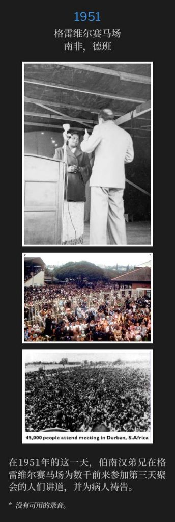 1951:
Greyville Race Course, Durban, South Africa
格雷维尔赛马场,南非,德班
On this day in 1951, Brother Branham was at Greyville Race Course ministering and praying for the sick to the thousands that had gathered for the third day of meetings.
在1951年的这一天,伯南汉弟兄在格雷维尔赛马场为数千前来参加第三天聚会的人们讲道,并为病人祷告。
* No recordings available.
* 没有可用的录音。