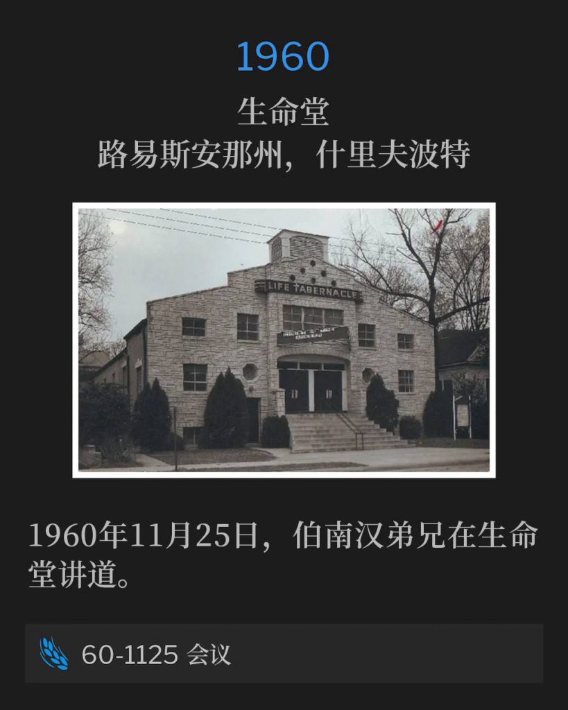 1960:
Life Tabernacle, Shreveport, LA
生命堂,路易斯安那州,什里夫波特
Brother Branham was speaking at Life Tabernacle on this 25th day of 1960.
1960年11月25日,伯南汉弟兄在生命堂讲道。
60-1125 Conference
60-1125 会议