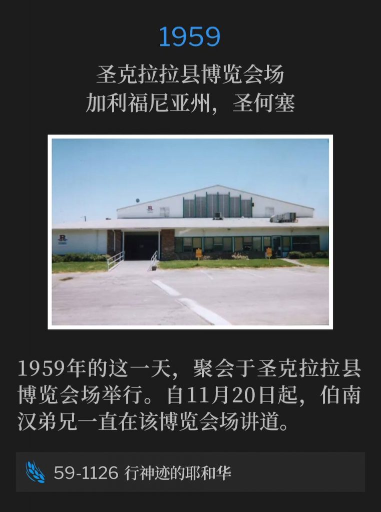 1959:
Santa Clara County Fairgrounds, San Jose, CA
圣克拉拉县博览会场,加利福尼亚州,圣何塞
Santa Clara County Fairgrounds was the site of the service on this day in 1959. Brother Branham has been speaking at the fairgrounds since November 20th.
1959年的这一天,聚会于圣克拉拉县博览会场举行。自11月20日起,伯南汉弟兄一直在该博览会场讲道。
59-1126 Jehovah Of Miracles
59-1126 行神迹的耶和华