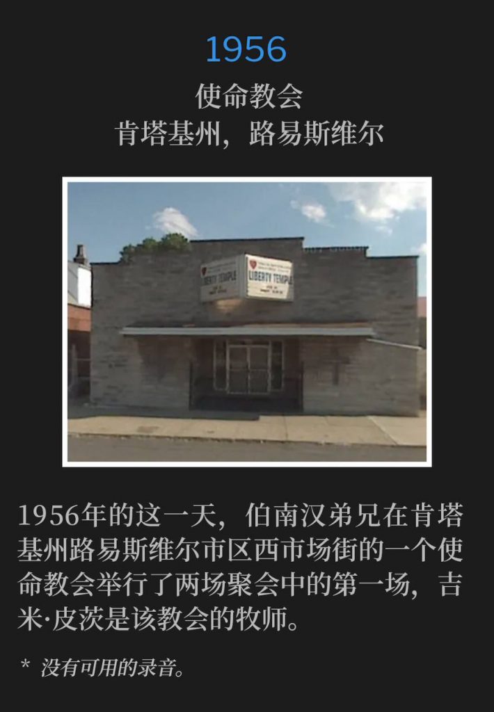 1956:
Mission, Louisville, KY
使命教会,肯塔基州,路易斯维尔
On this day in 1956, Brother Branham was in downtown Louisville, KY on West Market Street for the first of two services, held at a mission, where Jimmy Pitts was Pastor.
1956年的这一天,伯南汉弟兄在肯塔基州路易斯维尔市区西市场街的一个使命教会举行了两场聚会中的第一场,吉米·皮茨是该教会的牧师。
* No recordings available.
* 没有可用的录音。