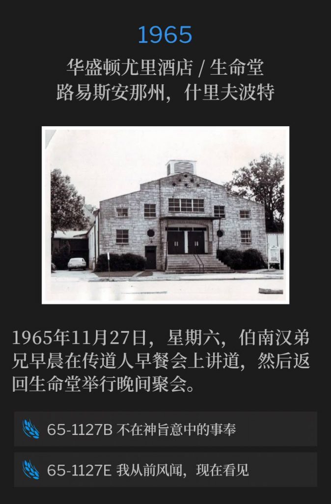 1965:
Washington Youree Hotel / Life Tabernacle, Shreveport, LA
华盛顿尤里酒店 / 生命堂,路易斯安那州,什里夫波特
Saturday, November 27th, 1965, Brother Branham spoke at a ministers breakfast that morning, and returned to Life Tabernacle for an evening service.
1965年11月27日,星期六,伯南汉弟兄早晨在传道人早餐会上讲道,然后返回生命堂举行晚间聚会。
65-1127B Trying To Do God A Service Without It Being God's Will
65-1127B 不在神旨意中的事奉
65-1127E I Have Heard But Now I See
65-1127E 我从前风闻,现在看见