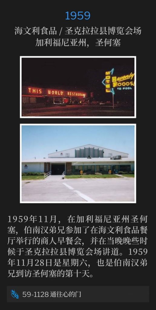 1959:
Havenly Foods / Santa Clara County Fairgrounds, San Jose, CA
海文利食品 / 圣克拉拉县博览会场,加利福尼亚州,圣何塞
In San Jose, CA, November 1959, Brother Branham attended a Businessman's breakfast at Havenly Foods restaurant, and late that evening, spoke at the Santa Clara County Fairgrounds. November 28th was a Saturday in 1959, and marked the tenth day of Brother Branham's time in San Jose.
1959年11月,在加利福尼亚州圣何塞,伯南汉弟兄参加了在海文利食品餐厅举行的商人早餐会,并在当晚晚些时候于圣克拉拉县博览会场讲道。1959年11月28日是星期六,也是伯南汉弟兄到访圣何塞的第十天。
59-1128 Door To The Heart
59-1128 通往心的门