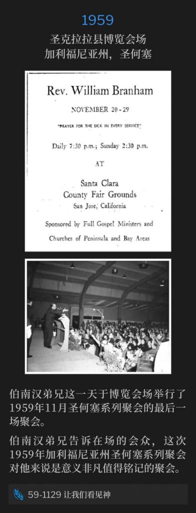 1959:
Santa Clara County Fairgrounds, San Jose, CA
圣克拉拉县博览会场,加利福尼亚州,圣何塞
Brother Branham held the closing service of the November 1959 San Jose meetings, on this day, at the Fairgrounds.
伯南汉弟兄这一天于博览会场举行了1959年11月圣何塞系列聚会的最后一场聚会。
Brother Branham told the attending congregation, the eleven day San Jose, CA meetings of 1959, were red letter meetings to him.
伯南汉弟兄告诉在场的会众,这次1959年加利福尼亚州圣何塞系列聚会对他来说是意义非凡值得铭记的聚会。
59-1129 Let Us See God
59-1129 让我们看见神