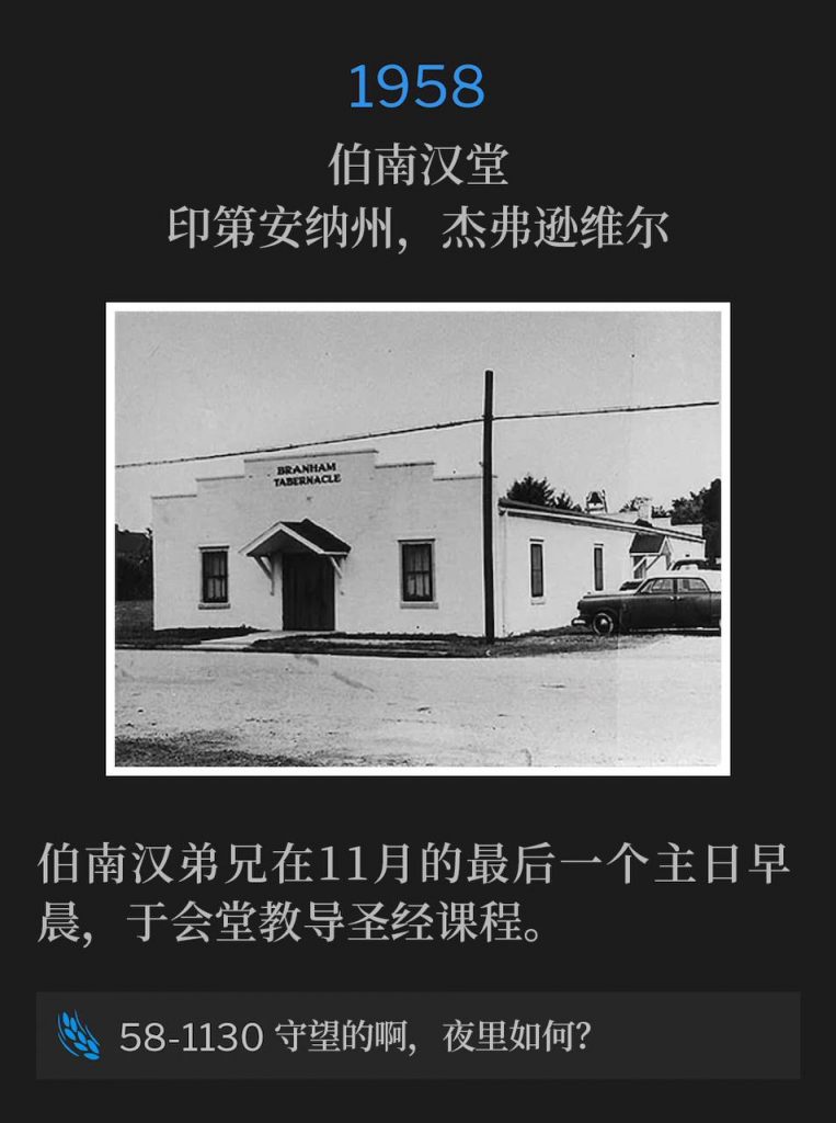 1958:
Branham Tabernacle, Jeffersonville, IN
伯南汉堂，印第安纳州，杰弗逊维尔

Brother Branham taught the Bible class at the Tabernacle on this Sunday morning, the last day of November.
伯南汉弟兄在11月的最后一个主日早晨，于会堂教导圣经课程。

58-1130 Watchman, What Of The Night?
58-1130 守望的啊，夜里如何？

