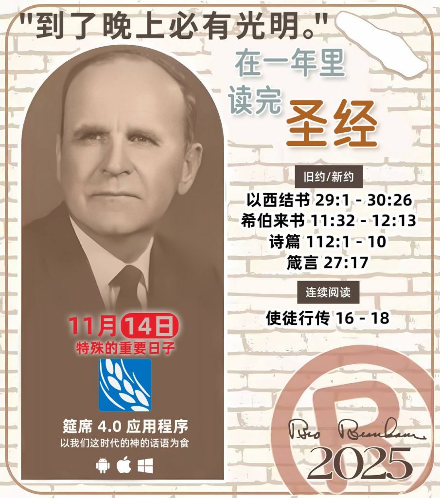  *在一年里读完圣经* ®
2025年，11月14日 

> _“我认为每个家庭每天都应该读两到三次圣经。”   伯南汉弟兄 59-1120_

1 - *旧约/新约* 
- 以西结书 29:1 - 30:26
- 希伯来书 11:32 - 12:13
- 诗篇 112:1 - 10
- 箴言 27:17

2 - *连续阅读* 
- 使徒行传 16 - 18