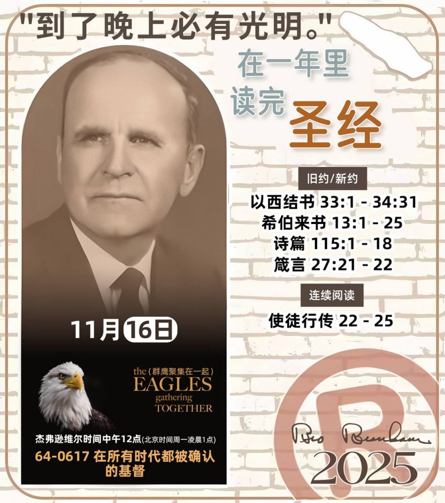 *在一年里读完圣经* ®
2025年，11月16日 

> _“我认为每个家庭每天都应该读两到三次圣经。”   伯南汉弟兄 59-1120_

1 - *旧约/新约* 
- 以西结书 33:1 - 34:31
- 希伯来书 13:1 - 25
- 诗篇 115:1 - 18
- 箴言 27:21 - 22

2 - *连续阅读* 
- 使徒行传 22 - 25