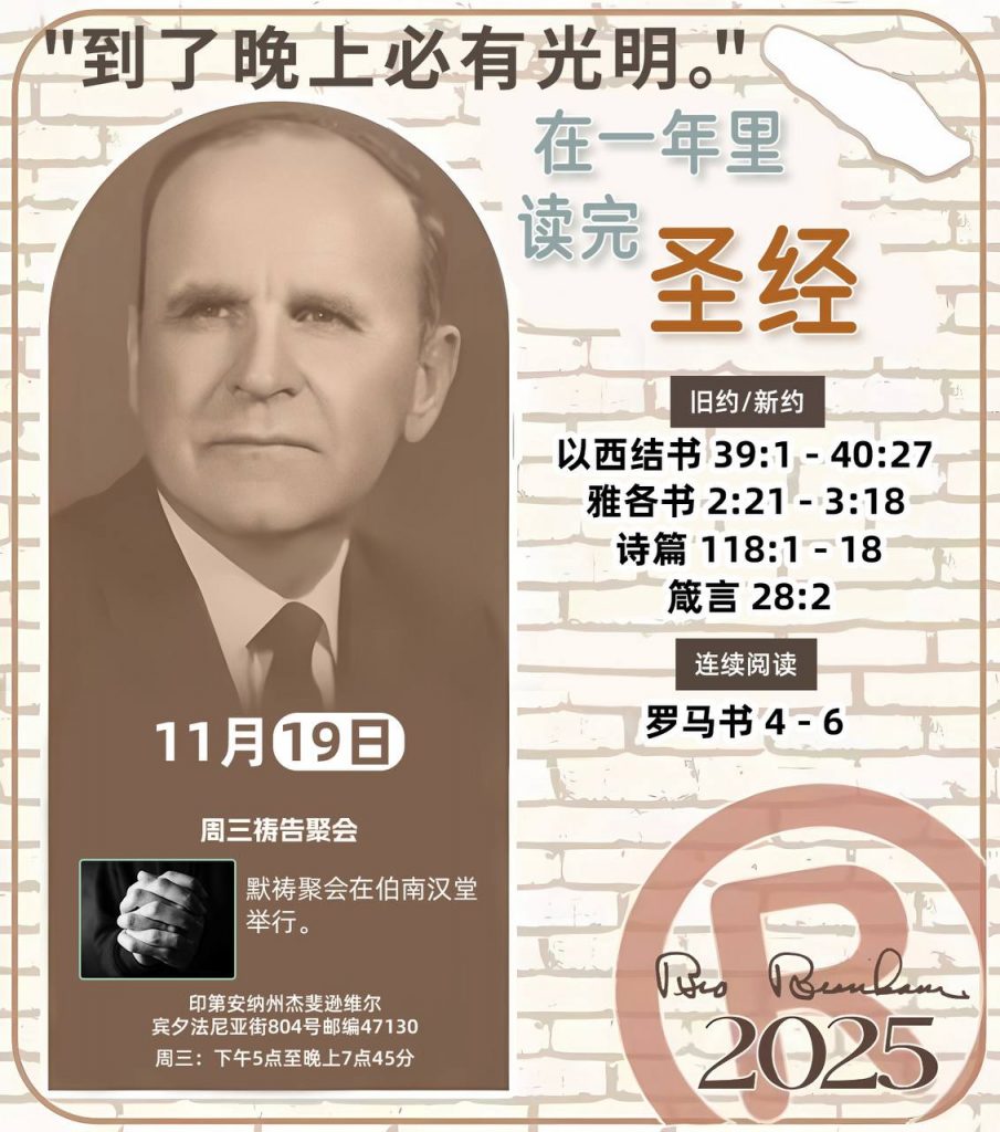 *在一年里读完圣经* ®
2025年，11月19日 

> _“我认为每个家庭每天都应该读两到三次圣经。”   伯南汉弟兄 59-1120_

1 - *旧约/新约* 
- 以西结书 39:1 - 40:27
- 雅各书 2:21 - 3:18
- 诗篇 118:1 - 18
- 箴言 28:2

2 - *连续阅读* 
- 罗马书 4 - 6