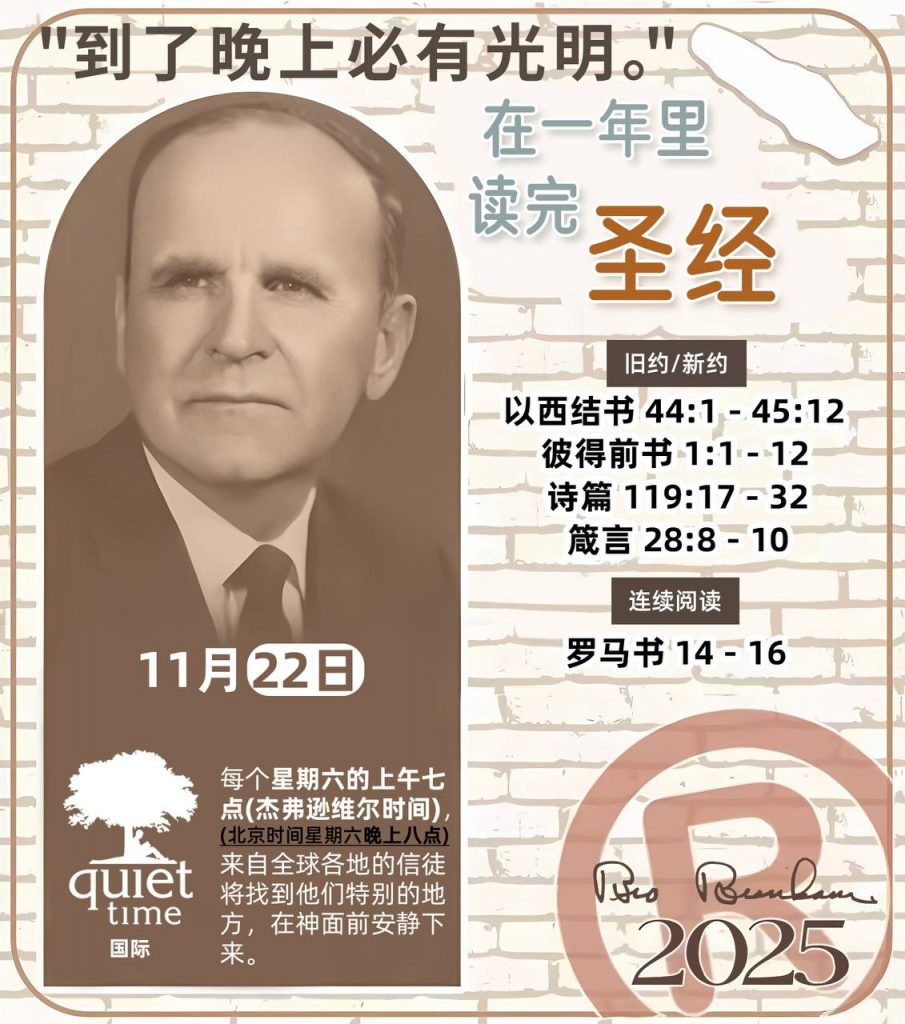  *在一年里读完圣经* ®
2025年，11月22日 

> _“我认为每个家庭每天都应该读两到三次圣经。”   伯南汉弟兄 59-1120_

1 - *旧约/新约* 
- 以西结书 44:1 - 45:12
- 彼得前书 1:1 - 12
- 诗篇 119:17 - 32
- 箴言 28:8 - 10

2 - *连续阅读* 
- 罗马书 14 - 16