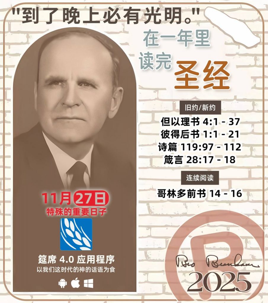 *在一年里读完圣经* ®
2025年，11月27日 

> _“我认为每个家庭每天都应该读两到三次圣经。”   伯南汉弟兄 59-1120_

1 - *旧约/新约* 
- 但以理书 4:1 - 37
- 彼得后书 1:1 - 21
- 诗篇 119:97 - 112
- 箴言 28:17 - 18

2 - *连续阅读* 
- 哥林多前书 14 - 16