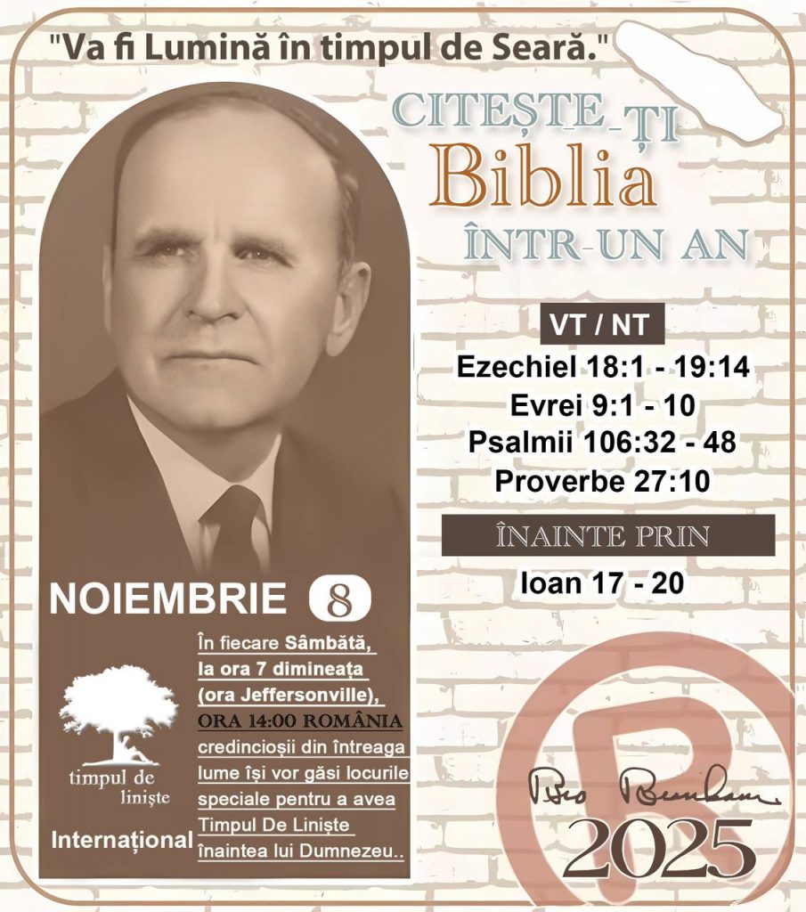  *CITEȘTE-ȚI BIBLIA ÎNTR-UN AN* ®️
8 NOIEMBRIE 2025 

> „Cred că în fiecare casă ar trebui citită Biblia de două sau trei ori pe zi.” Fratele Branham 59-1120

1 - *VT/NT* 
- Ezechiel 18:1 - 19:14
-Evrei 9:1 - 10
-Psalmii 106:32 - 48
-Proverbe 27:10


2 - *ÎNAINTE PRIN* 
- Ioan 17 - 20