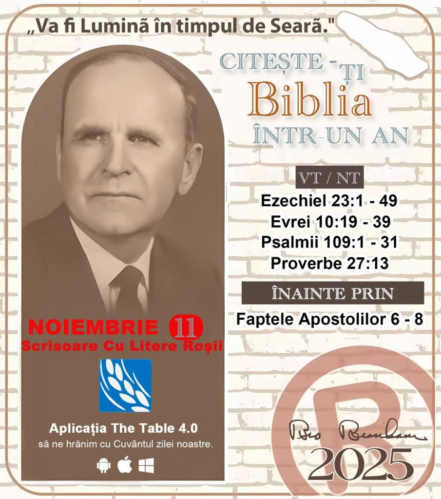 *CITEȘTE-ȚI BIBLIA ÎNTR-UN AN* ®️
11 NOIEMBRIE 2025 

> „Cred că în fiecare casă ar trebui citită Biblia de două sau trei ori pe zi.” Fratele Branham 59-1120

1 - *VT/NT* 
- Ezechiel 23:1 - 49
-Evrei 10:19 - 39
-Psalmii 109:1 - 31
-Proverbe 27:13


2 - *ÎNAINTE PRIN* 
- Faptele Apostolilor 6 - 8