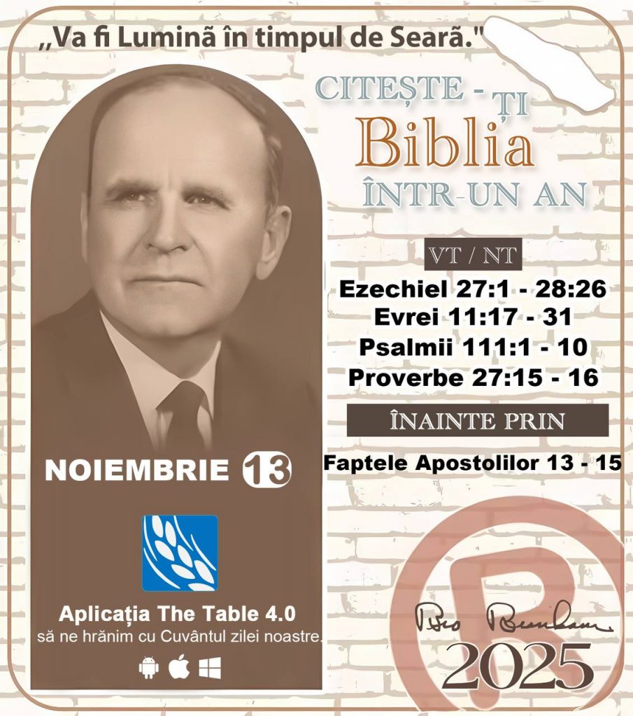 *CITEȘTE-ȚI BIBLIA ÎNTR-UN AN* ®️
13 NOIEMBRIE 2025 

> „Cred că în fiecare casă ar trebui citită Biblia de două sau trei ori pe zi.” Fratele Branham 59-1120

1 - *VT/NT* 
- Ezechiel 27:1 - 28:26
-Evrei 11:17 - 31
-Psalmii 111:1 - 10
-Proverbe 27:15 - 16

2 - *ÎNAINTE PRIN* 
- Faptele Apostolilor 13 - 15
