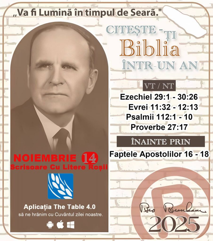 *CITEȘTE-ȚI BIBLIA ÎNTR-UN AN* ®️
14 NOIEMBRIE 2025 

> „Cred că în fiecare casă ar trebui citită Biblia de două sau trei ori pe zi.” Fratele Branham 59-1120

1 - *VT/NT* 
- Ezechiel 29:1 - 30:26
-Evrei 11:32 - 12:13
-Psalmii 112:1 - 10
-Proverbe 27:17


2 - *ÎNAINTE PRIN* 
- Faptele Apostolilor 16 - 18
