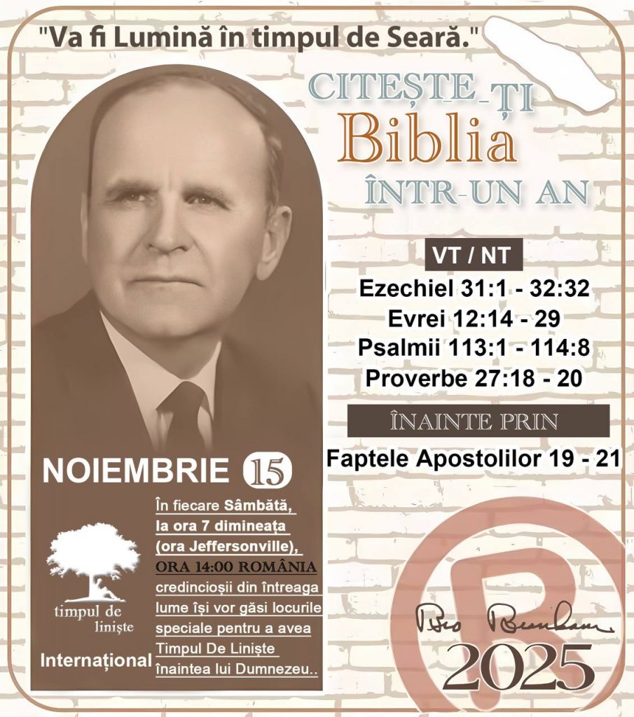 *CITEȘTE-ȚI BIBLIA ÎNTR-UN AN* ®️
15 NOIEMBRIE 2025 

> „Cred că în fiecare casă ar trebui citită Biblia de două sau trei ori pe zi.” Fratele Branham 59-1120

1 - *VT/NT* 
- Ezechiel 31:1 - 32:32
-Evrei 12:14 - 29
-Psalmii 113:1 - 114:8
-Proverbe 27:18 - 20


2 - *ÎNAINTE PRIN* 
- Faptele Apostolilor 19 - 21