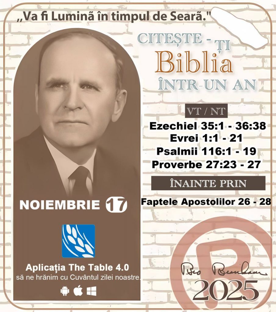  *CITEȘTE-ȚI BIBLIA ÎNTR-UN AN* ®️
17 NOIEMBRIE 2025 

> „Cred că în fiecare casă ar trebui citită Biblia de două sau trei ori pe zi.” Fratele Branham 59-1120

1 - *VT/NT* 
-Ezechiel 35:1 - 36:38
-Evrei 1:1 - 21
-Psalmil 116:1 - 19
-Proverbe 27:23 - 27


2 - *ÎNAINTE PRIN* 
- Faptele Apostolilor 26 - 28