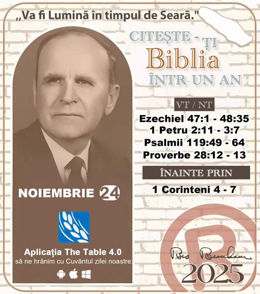 *CITEȘTE-ȚI BIBLIA ÎNTR-UN AN* ®️
24 NOIEMBRIE 2025 

> „Cred că în fiecare casă ar trebui citită Biblia de două sau trei ori pe zi.” Fratele Branham 59-1120

1 - *VT/NT* 
-Ezechiel 47:1 - 48:35
-1 Petru 2:11 - 3:7
-Psalmii 119:49 - 64
-Proverbe 28:12 - 13


2 - *ÎNAINTE PRIN* 
- 1 Corinteni 4 - 7